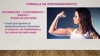 FÓRMULA DE EMPODERAMIENTO
INFORMACIÓN + CONOCIMIENTO +
DINERO =
PODER DE DECISIÓN
Cosas que ayudan al
empoderamiento femenino:
el esfuerzo, las habilidades y
los valores de cada mujer
 