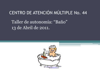 CENTRO DE ATENCIÓN MÚLTIPLE No. 44 Taller de autonomía: “Baño” 13 de Abril de 2011. 