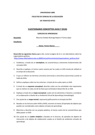 UNIVERSIDAD LIBRE

                          FACULTAD DE CIENCIAS DE LA EDUCACIÒN

                                     EJE TEMATICO NTICS



                    CUESTIONARIO CONCEPTOS AVAS Y OVAS
                                  EJERCICIO DE APRENDIZAJE

DocenteS:                       Mauricio Esteban Buitrago Ropero Y Fanny López

Estudiante:

                                ___Deissy Forero Alonso_____



Desarrolle los siguientes ítems y para ello, revise la página de la U. Los Libertadores sobre los
organizadores gráficos
(http://www.ulibertadores.edu.co:8089/virtual/Herramientas/organizadores_graficos.htm)

1. Establezca, a través de un mentefacto, las características y elementos fundamentales del
   concepto AVA.

2. Describa y explique, al menos cuatro razones por las cuales un AVA resulta de utilidad en
   el campo de la educación.

3. A que se refieren los términos sincrónico (sincronía) o asincrónico (asincronía) cuando se
   habla de AVAs

4. Defina y explique cuáles son los entornos a través de los cuales opera un AVA

5. A través de un esquema conceptual, describa cuales son las actividades más importantes
   que se realizan en cada una de las fases que contempla el desarrollo de un AVA

6. Explique a través de un mapa conceptual, cuales son los elementos o factores a considerar
   en la elaboración o diseño de un Ambiente Virtual de Aprendizaje (metodología)

7. Con ayuda de un mapa mental, represente gráficamente el concepto de OVA

8. Basados en las lecturas sobre AVAS y OVAS, enumere al menos 10 ejemplos de objetos que
   puedan ser considerados como objetos virtuales de aprendizaje

9. Mencione y describa con sus propias palabras, al menos cuatro de las características que
   debe poseer un OVA

10. Con ayuda de un cuadro sinóptico y basados en la lecturas, de ejemplos de objetos de
    instrucción y de objetos de colaboración usados en el diseño de ambientes virtuales de
    aprendizaje.
 