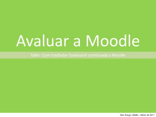 Avaluar a Moodle Taller: Com traslladar l’avaluació continuada a Moodle Alex Araujo i Batlle – febrer de 2011 