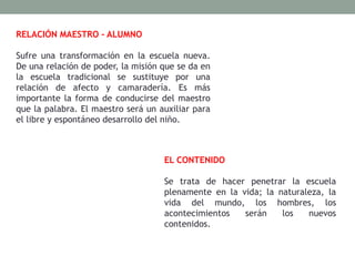 RELACIÓN MAESTRO – ALUMNO
Sufre una transformación en la escuela nueva.
De una relación de poder, la misión que se da en
la escuela tradicional se sustituye por una
relación de afecto y camaradería. Es más
importante la forma de conducirse del maestro
que la palabra. El maestro será un auxiliar para
el libre y espontáneo desarrollo del niño.
EL CONTENIDO
Se trata de hacer penetrar la escuela
plenamente en la vida; la naturaleza, la
vida del mundo, los hombres, los
acontecimientos serán los nuevos
contenidos.
 