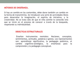 MÉTODOS DE ENSEÑANZA.
Si hay un cambio en los contenidos, debe darse también un cambio en
la forma de transmitirlos. Se introducen una serie de actividades libres
para desarrollar la imaginación, el espíritu de iniciativa, y la
creatividad. No se trata sólo de que el niño asimile lo conocido sino
que se inicie en el proceso de conocer a través de la búsqueda,
respetando su individualidad.
DIDÁCTICAS ESTRUCTURALES
Enseñan instrumentos mentales: Nociones, conceptos,
sentimientos, actitudes, palabras o gestos. Los representantes
son: aprendizaje significativo, la pedagogía polémica, el
cambio cognitivo-axiológico, la enseñanza para la
comprensión y la pedagogía conceptual.
 