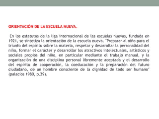 ORIENTACIÓN DE LA ESCUELA NUEVA.
En los estatutos de la liga internacional de las escuelas nuevas, fundada en
1921, se sintetiza la orientación de la escuela nueva. "Preparar al niño para el
triunfo del espíritu sobre la materia, respetar y desarrollar la personalidad del
niño, formar el carácter y desarrollar los atractivos intelectuales, artísticos y
sociales propios del niño, en particular mediante el trabajo manual, y la
organización de una disciplina personal libremente aceptada y el desarrollo
del espíritu de cooperación, la coeducación y la preparación del futuro
ciudadano, de un hombre consciente de la dignidad de todo ser humano"
(palacios 1980, p.29).
 