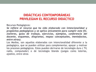 DIDÁCTICAS CONTEMPORÁNEAS
PRIVILEGIAN EL RECURSO DIDÁCTICO
Recursos Pedagógicos:
Se refiere al recurso que ha sido elaborado con intencionalidad y
propósitos pedagógicos y se aplica únicamente para cumplir este fin.
(talleres, guías de trabajo, ejercicios, ejemplos, conferencia del
docente, esquemas, diagramas, mapas conceptuales, mentefactos,
entre otras).
Los Medios, son aquellos elaborados con intencionalidad diferente a la
pedagógica, que se pueden utilizar para complementar, apoyar y motivar
los procesos pedagógicos. Estos pueden derivarse de tecnología dura ( TV,
radio, computador) o de tecnología blanda (juegos como loterías,
ajedrez, entre otros
 