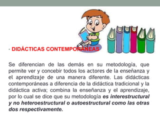 • DIDÁCTICAS CONTEMPORÁNEAS
Se diferencian de las demás en su metodología, que
permite ver y concebir todos los actores de la enseñanza y
el aprendizaje de una manera diferente. Las didácticas
contemporáneas a diferencia de la didáctica tradicional y la
didáctica activa; combina la enseñanza y el aprendizaje,
por lo cual se dice que su metodología es interestructural
y no heteroestructural o autoestructural como las otras
dos respectivamente.
 