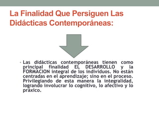 La Finalidad Que Persiguen Las
Didácticas Contemporáneas:
• Las didácticas contemporáneas tienen como
principal finalidad EL DESARROLLO y la
FORMACION integral de los individuos. No están
centradas en el aprendizaje; sino en el proceso.
Privilegiando de esta manera la integralidad,
logrando involucrar lo cognitivo, lo afectivo y lo
práxico.
 