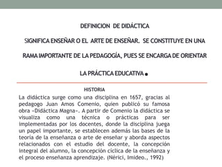 DEFINICION DE DIDÁCTICA
SIGNIFICAENSEÑAR O EL ARTE DE ENSEÑAR. SE CONSTITUYE EN UNA
RAMAIMPORTANTE DE LAPEDAGOGÍA, PUES SE ENCARGADE ORIENTAR
LAPRÁCTICAEDUCATIVA.
HISTORIA
La didáctica surge como una disciplina en 1657, gracias al
pedagogo Juan Amos Comenio, quien publicó su famosa
obra «Didáctica Magna». A partir de Comenio la didáctica se
visualiza como una técnica o prácticas para ser
implementadas por los docentes, donde la disciplina juega
un papel importante, se establecen además las bases de la
teoría de la enseñanza o arte de enseñar y aborda aspectos
relacionados con el estudio del docente, la concepción
integral del alumno, la concepción cíclica de la enseñanza y
el proceso enseñanza aprendizaje. (Nérici, Imideo., 1992)
 
