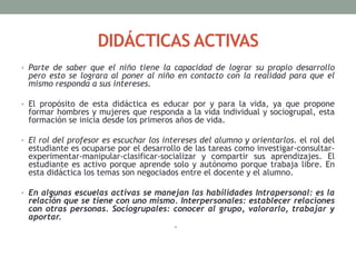 DIDÁCTICAS ACTIVAS
• Parte de saber que el niño tiene la capacidad de lograr su propio desarrollo
pero esto se lograra al poner al niño en contacto con la realidad para que el
mismo responda a sus intereses.
• El propósito de esta didáctica es educar por y para la vida, ya que propone
formar hombres y mujeres que responda a la vida individual y sociogrupal, esta
formación se inicia desde los primeros años de vida.
• El rol del profesor es escuchar los intereses del alumno y orientarlos. el rol del
estudiante es ocuparse por el desarrollo de las tareas como investigar-consultar-
experimentar-manipular-clasificar-socializar y compartir sus aprendizajes. El
estudiante es activo porque aprende solo y autónomo porque trabaja libre. En
esta didáctica los temas son negociados entre el docente y el alumno.
• En algunas escuelas activas se manejan las habilidades Intrapersonal: es la
relación que se tiene con uno mismo. Interpersonales: establecer relaciones
con otras personas. Sociogrupales: conocer al grupo, valorarlo, trabajar y
aportar.
•
 