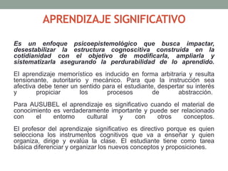 APRENDIZAJE SIGNIFICATIVO
Es un enfoque psicoepistemológico que busca impactar,
desestabilizar la estructura cognoscitiva construida en la
cotidianidad con el objetivo de modificarla, ampliarla y
sistematizarla asegurando la perdurabilidad de lo aprendido.
El aprendizaje memorístico es inducido en forma arbitraria y resulta
tensionante, autoritario y mecánico. Para que la instrucción sea
afectiva debe tener un sentido para el estudiante, despertar su interés
y propiciar los procesos de abstracción.
Para AUSUBEL el aprendizaje es significativo cuando el material de
conocimiento es verdaderamente importante y puede ser relacionado
con el entorno cultural y con otros conceptos.
El profesor del aprendizaje significativo es directivo porque es quien
selecciona los instrumentos cognitivos que va a enseñar y quien
organiza, dirige y evalúa la clase. El estudiante tiene como tarea
básica diferenciar y organizar los nuevos conceptos y proposiciones.
 