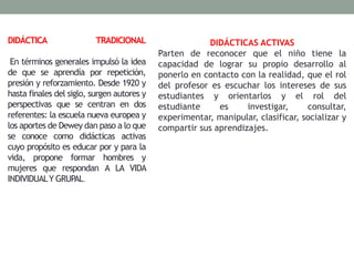 DIDÁCTICA TRADICIONAL
En términos generales impulsó la idea
de que se aprendía por repetición,
presión y reforzamiento. Desde 1920 y
hasta finales del siglo, surgen autores y
perspectivas que se centran en dos
referentes: la escuela nueva europea y
los aportes de Dewey dan paso a lo que
se conoce como didácticas activas
cuyo propósito es educar por y para la
vida, propone formar hombres y
mujeres que respondan A LA VIDA
INDIVIDUALY GRUPAL.
DIDÁCTICAS ACTIVAS
Parten de reconocer que el niño tiene la
capacidad de lograr su propio desarrollo al
ponerlo en contacto con la realidad, que el rol
del profesor es escuchar los intereses de sus
estudiantes y orientarlos y el rol del
estudiante es investigar, consultar,
experimentar, manipular, clasificar, socializar y
compartir sus aprendizajes.
 