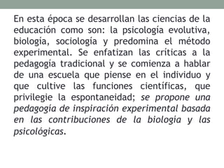 En esta época se desarrollan las ciencias de la
educación como son: la psicología evolutiva,
biología, sociología y predomina el método
experimental. Se enfatizan las críticas a la
pedagogía tradicional y se comienza a hablar
de una escuela que piense en el individuo y
que cultive las funciones científicas, que
privilegie la espontaneidad; se propone una
pedagogía de inspiración experimental basada
en las contribuciones de la biología y las
psicológicas.
 
