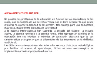 ALEXANDER SUTHERLAND NEIL
No plantea los problemas de la educación en función de las necesidades de los
niños, sino en función de sus derechos “cada cual es libre de hacer lo que desee
mientras no usurpe la libertad de los demás”. Neil trabajó para una democracia
más justa, más legítima en busca de la felicidad
A la escuela intelectualista han sucedido la escuela del trabajo, la escuela
activa, la escuela renovada y la escuela nueva, ellas representan cambios en la
educación con sus técnicas o métodos de aplicación didáctica que le son
característicos y propios y que se diferencian de los empleados en la didáctica
tradicional.
Las didácticas contemporáneas dan valor a los recursos didácticos metodológicos
por facilitar el acceso al aprendizaje, dichos recursos metodológicos se
implementan acorde al propósito educativo.
 