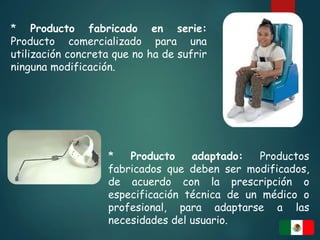 * Producto fabricado en serie:
Producto comercializado para una
utilización concreta que no ha de sufrir
ninguna modificación.
* Producto adaptado: Productos
fabricados que deben ser modificados,
de acuerdo con la prescripción o
especificación técnica de un médico o
profesional, para adaptarse a las
necesidades del usuario.
 