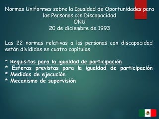 Normas Uniformes sobre la Igualdad de Oportunidades para
las Personas con Discapacidad
ONU
20 de diciembre de 1993
Las 22 normas relativas a las personas con discapacidad
están divididas en cuatro capítulos
* Requisitos para la igualdad de participación
* Esferas previstas para la igualdad de participación
* Medidas de ejecución
* Mecanismo de supervisión
 