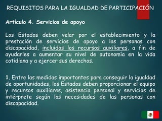 REQUISITOS PARA LA IGUALDAD DE PARTICIPACIÓN
Artículo 4. Servicios de apoyo
Los Estados deben velar por el establecimiento y la
prestación de servicios de apoyo a las personas con
discapacidad, incluidos los recursos auxiliares, a fin de
ayudarles a aumentar su nivel de autonomía en la vida
cotidiana y a ejercer sus derechos.
1. Entre las medidas importantes para conseguir la igualdad
de oportunidades, los Estados deben proporcionar el equipo
y recursos auxiliares, asistencia personal y servicios de
intérprete según las necesidades de las personas con
discapacidad.
 