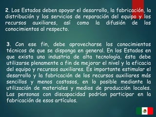 2. Los Estados deben apoyar el desarrollo, la fabricación, la
distribución y los servicios de reparación del equipo y los
recursos auxiliares, así como la difusión de los
conocimientos al respecto.
3. Con ese fin, debe aprovecharse los conocimientos
técnicos de que se disponga en general. En los Estados en
que exista una industria de alta tecnología, ésta debe
utilizarse plenamente a fin de mejorar el nivel y la eficacia
del equipo y recursos auxiliares. Es importante estimular el
desarrollo y la fabricación de los recursos auxiliares más
sencillos y menos costosos, en lo posible mediante la
utilización de materiales y medios de producción locales.
Las personas con discapacidad podrían participar en la
fabricación de esos artículos.
 