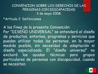 CONVENCION SOBRE LOS DERECHOS DE LAS
PERSONAS CON DISCAPACIDAD
3 de mayo 2008.
*Artículo 2 Definiciones
A los fines de la presente Convención:
Por “DISEÑO UNIVERSAL” se entenderá el diseño
de productos, entornos, programas y servicios que
puedan utilizar todas las personas, en la mayor
medida posible, sin necesidad de adaptación ni
diseño especializado. El “diseño universal” no
excluirá las ayudas técnicas para grupos
particulares de personas con discapacidad, cuando
se necesiten.
 