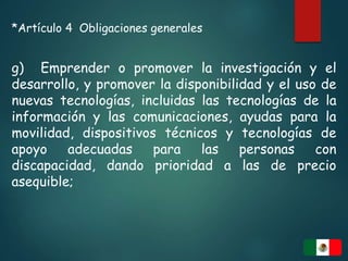 *Artículo 4 Obligaciones generales
g) Emprender o promover la investigación y el
desarrollo, y promover la disponibilidad y el uso de
nuevas tecnologías, incluidas las tecnologías de la
información y las comunicaciones, ayudas para la
movilidad, dispositivos técnicos y tecnologías de
apoyo adecuadas para las personas con
discapacidad, dando prioridad a las de precio
asequible;
 