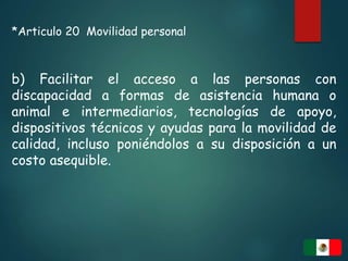 *Articulo 20 Movilidad personal
b) Facilitar el acceso a las personas con
discapacidad a formas de asistencia humana o
animal e intermediarios, tecnologías de apoyo,
dispositivos técnicos y ayudas para la movilidad de
calidad, incluso poniéndolos a su disposición a un
costo asequible.
 