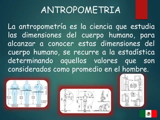 ANTROPOMETRIA
La antropometría es la ciencia que estudia
las dimensiones del cuerpo humano, para
alcanzar a conocer estas dimensiones del
cuerpo humano, se recurre a la estadística
determinando aquellos valores que son
considerados como promedio en el hombre.
 