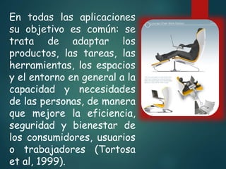 En todas las aplicaciones
su objetivo es común: se
trata de adaptar los
productos, las tareas, las
herramientas, los espacios
y el entorno en general a la
capacidad y necesidades
de las personas, de manera
que mejore la eficiencia,
seguridad y bienestar de
los consumidores, usuarios
o trabajadores (Tortosa
et al, 1999).
 