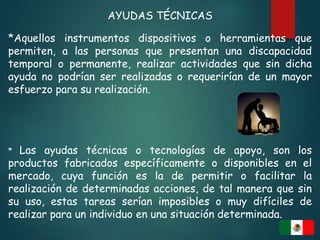 AYUDAS TÉCNICAS
*Aquellos instrumentos dispositivos o herramientas que
permiten, a las personas que presentan una discapacidad
temporal o permanente, realizar actividades que sin dicha
ayuda no podrían ser realizadas o requerirían de un mayor
esfuerzo para su realización.
* Las ayudas técnicas o tecnologías de apoyo, son los
productos fabricados específicamente o disponibles en el
mercado, cuya función es la de permitir o facilitar la
realización de determinadas acciones, de tal manera que sin
su uso, estas tareas serían imposibles o muy difíciles de
realizar para un individuo en una situación determinada.
 