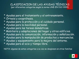 CLASIFICACION DE LAS AYUDAS TÉCNICAS
(por diferentes categorías según la norma UNE-EN ISO 9999)
* Ayudas para el tratamiento y el entrenamiento.
* Órtesis y exoprótesis.
* Ayudas para la protección y el cuidado personal.
* Ayudas para la movilidad personal.
* Ayudas para las tareas domésticas.
* Mobiliario y adaptaciones del hogar y otros edificios.
* Ayudas para la comunicación, información y señalización.
* Ayudas para la manipulación de productos y mercancías.
* Ayudas y equipamiento para la mejora del entorno.
* Ayudas para el ocio y tiempo libre.
NOTA: algunas de estas categorías a su vez se desglosan en otras familias
 