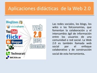Aplicaciones didácticas  de la Web 2.0	Las redes sociales, los blogs, los wikis o las folcsonomías, que fomentan la colaboración y el intercambio ágil de información entre los usuarios de una comunidad o red social. La Web 2.0 es también llamada web social por el enfoque colaborativo y de construcción social de esta herramienta.