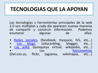 TECNOLOGIAS QUE LA APOYANLas tecnologías y herramientas principales de la web 2.0 son múltiples y cada día aparecen nuevas maneras de compartir y construir información.  Podemos enumerar algunas de ellas:• Redes sociales, (facebook, myspace, hi5, etc...)• Los blogs, (educanblog, blogger, etc...)• Las wikis (quisqueya virtual, wikipedia, etc...)• Las folcsonomías(Del.icio.us, flickr, tagzania, wikimapia, etc...)