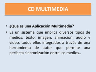 CD MULTIMEDIA ¿Qué es una Aplicación Multimedia?Es un sistema que implica diversos tipos de medios: texto, imagen, animación, audio y video, todos ellos integrados a través de una herramienta de autor que permite una perfecta sincronización entre los medios..