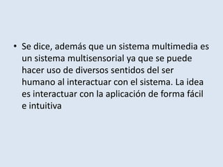 Se dice, además que un sistema multimedia es un sistema multisensorial ya que se puede hacer uso de diversos sentidos del ser humano al interactuar con el sistema. La idea es interactuar con la aplicación de forma fácil e intuitiva