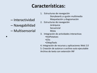 Características:InteractividadNavegabilidadMultisensorial Estructuras de navegaciónStoryboard y o guión multimedia	Maquetación y diagramación2.   Estructuras de navegación	Jerárquica	Secuencial	Mixta3.   Integración de actividades interactivasHotPotatoes