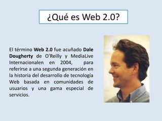 ¿Qué es Web 2.0?El término Web 2.0 fue acuñado Dale Doughertyde O'Reilly y MediaLiveInternacionalen en 2004,  para referirse a una segunda generación en la historia del desarrollo de tecnología Web basada en comunidades de usuarios y una gama especial de servicios.