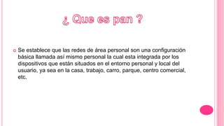  Se establece que las redes de área personal son una configuración
básica llamada así mismo personal la cual esta integrada por los
dispositivos que están situados en el entorno personal y local del
usuario, ya sea en la casa, trabajo, carro, parque, centro comercial,
etc.
 