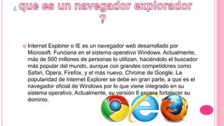 ¿
 Internet Explorer o IE es un navegador web desarrollado por
Microsoft. Funciona en el sistema operativo Windows. Actualmente,
más de 500 millones de personas lo utilizan, haciéndolo el buscador
más popular del mundo, aunque con grandes competidores como
Safari, Opera, Firefox, y el más nuevo, Chrome de Google. La
popularidad de Internet Explorer se debe en gran parte, a que es el
navegador oficial de Windows por lo que viene integrado en su
sistema operativo. Actualmente, su versión 8 espera fortalecer su
dominio.
 