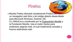  Mozilla Firefox (llamado simplemente Firefox) es
un navegador web libre y de código abierto desarrollado
para Microsoft Windows, Android, OS
X y GNU/Linux coordinado por la Corporación Mozilla y
la Fundación Mozilla. Usa el motor Gecko para
enderezar páginas web, el cual implementa actuales y
futuros estándares web.
 