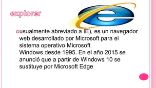 usualmente abreviado a IE), es un navegador
web desarrollado por Microsoft para el
sistema operativo Microsoft
Windows desde 1995. En el año 2015 se
anunció que a partir de Windows 10 se
sustituye por Microsoft Edge
 