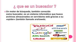  Un motor de búsqueda, también conocido
como buscador, es un sistema informático que busca
archivos almacenados en servidores web gracias a su
«spider» (también llamado arañaweb).
 