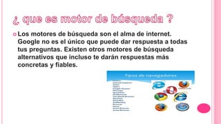  Los motores de búsqueda son el alma de internet.
Google no es el único que puede dar respuesta a todas
tus preguntas. Existen otros motores de búsqueda
alternativos que incluso te darán respuestas más
concretas y fiables.
 