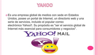  Es una empresa global de medios con sede en Estados
Unidos, posee un portal de Internet, un directorio web y una
serie de servicios, incluido el popular correo
electrónico Yahoo!!. Su propósito es "ser el servicio global de
Internet más esencial para consumidores y negocios".
 