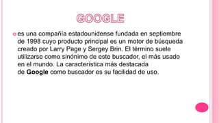  es una compañía estadounidense fundada en septiembre
de 1998 cuyo producto principal es un motor de búsqueda
creado por Larry Page y Sergey Brin. El término suele
utilizarse como sinónimo de este buscador, el más usado
en el mundo. La característica más destacada
de Google como buscador es su facilidad de uso.
 