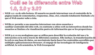  WEB 1.0 : es de sólo lectura. El usuario no puede interactuar con el contenido de la
página (nada de comentarios, respuestas, citas, etc), estando totalmente limitado a lo
que el Web master sube a ésta.
 WEB2.0: permite a sus usuarios interactuar con otros usuarios o
cambiar contenido del sitio web, en contraste a sitios web no-interactivos donde los
usuarios se limitan a la visualización pasiva de información que se les proporciona.
 WEB 3.0: es un neologismo que se utiliza para describir la evolución del uso y la
interacción en la red a través de diferentes caminos. Ello incluye, la transformación de
la red en una base de datos, un movimiento hacia hacer los contenidos accesibles por
múltiples aplicacionesnon-browser, el empuje de las tecnologías de inteligencia
artificial, la web semántica, la Web Geoespacial
 
