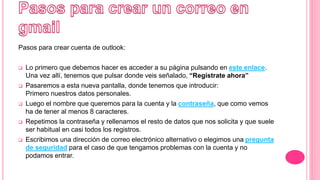 Pasos para crear cuenta de outlook:
 Lo primero que debemos hacer es acceder a su página pulsando en este enlace.
Una vez allí, tenemos que pulsar donde veis señalado, “Regístrate ahora”
 Pasaremos a esta nueva pantalla, donde tenemos que introducir:
Primero nuestros datos personales.
 Luego el nombre que queremos para la cuenta y la contraseña, que como vemos
ha de tener al menos 8 caracteres.
 Repetimos la contraseña y rellenamos el resto de datos que nos solicita y que suele
ser habitual en casi todos los registros.
 Escribimos una dirección de correo electrónico alternativo o elegimos una pregunta
de seguridad para el caso de que tengamos problemas con la cuenta y no
podamos entrar.
 
