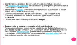  Escribimos una dirección de correo electrónico alternativo o elegimos
una pregunta de seguridad para el caso de que tengamos problemas con la
cuenta y no podamos entrar.
 Escribimos el captcha (si lo vemos muy complicado pulsamos en la opción
Nuevo para que nos aparezca otra)
 Desmarcamos la casilla de “enviarme ofertas….. de Microsoft” si no
queremos tener el buzón lleno de publicidad, y por último pulsamos
en Acepto.
 Cuando esté todo correcto pulsamos en “Acepto”.
 Para Acceder a nuestro correo electrónico de Outlook:
Para acceder al recién creado correo electrónico de Outlook lo haremos, o
bien desde el propio Windows Live Messenger, o bien, desde la página web
de Outlook en esta dirección que resulta muy interesante tengamos
guardada en nuestros favoritos o marcadores del navegador webde forma
que podamos acceder más cómodamente.

 