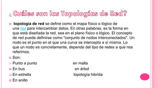 ¿
 topología de red se define como el mapa físico o lógico de
una red para intercambiar datos. En otras palabras, es la forma en
que está diseñada la red, sea en el plano físico o lógico. El concepto
de red puede definirse como "conjunto de nodos interconectados". Un
nodo es el punto en el que una curva se intercepta a sí misma. Lo
que un nodo es concretamente, depende del tipo de redes a que nos
referimos.
 Son:
 Punto a punto en malla
 En bus en árbol
 En estrella topología hibrida
 En anillo
 