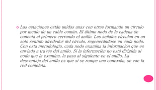 ANILLO
 Las estaciones están unidas unas con otras formando un círculo
por medio de un cable común. El último nodo de la cadena se
conecta al primero cerrando el anillo. Las señales circulan en un
solo sentido alrededor del círculo, regenerándose en cada nodo.
Con esta metodología, cada nodo examina la información que es
enviada a través del anillo. Si la información no está dirigida al
nodo que la examina, la pasa al siguiente en el anillo. La
desventaja del anillo es que si se rompe una conexión, se cae la
red completa.
 