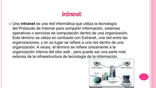  Una intranet es una red informática que utiliza la tecnología
del Protocolo de Internet para compartir información, sistemas
operativos o servicios de computación dentro de una organización.
Este término se utiliza en contraste con Extranet, una red entre las
organizaciones, y en su lugar se refiere a una red dentro de una
organización. A veces, el término se refiere únicamente a la
organización interna del sitio web , pero puede ser una parte más
extensa de la infraestructura de tecnologia de la información.
 