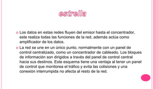  Los datos en estas redes fluyen del emisor hasta el concentrador,
este realiza todas las funciones de la red, además actúa como
amplificador de los datos.
 La red se une en un único punto, normalmente con un panel de
control centralizado, como un concentrador de cableado. Los bloques
de información son dirigidos a través del panel de control central
hacia sus destinos. Este esquema tiene una ventaja al tener un panel
de control que monitorea el tráfico y evita las colisiones y una
conexión interrumpida no afecta al resto de la red.
 