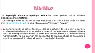 la topología híbrida o topología mixta las redes pueden utilizar diversas
topologías para conectarse.
La topología mixta es una de las más frecuentes y se deriva de la unión de varios
tipos de topologías de red, de aquí el nombre de “híbridas” o “mixtas”.
 Su implementación se debe a la complejidad de la solución de red, o bien al aumento
en el número de dispositivos, lo que hace necesario establecer una topología de este
tipo. Las topologías mixtas tienen un costo muy elevado debido a su administración y
mantenimiento, ya que cuentan con segmentos de diferentes tipos, lo que obliga a
invertir en equipo adicional para lograr la conectividad deseada.
de la red. Físicamente, la red es una estrella centralizada en un concentrador, mientras
que a nivel lógico, la red es un anillo.
 