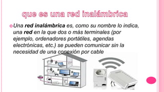 ¿ ?
Una red inalámbrica es, como su nombre lo indica,
una red en la que dos o más terminales (por
ejemplo, ordenadores portátiles, agendas
electrónicas, etc.) se pueden comunicar sin la
necesidad de una conexión por cable.
 